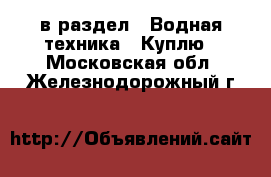  в раздел : Водная техника » Куплю . Московская обл.,Железнодорожный г.